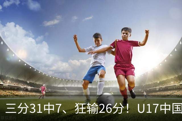 三分31中7、狂输26分！U17中国男篮惨败法国无缘八强，张懿赵杰3中0，差距真不是一点半点